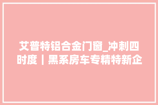 艾普特铝合金门窗_冲刺四时度｜黑系房车专精特新企业成长迈上快车道