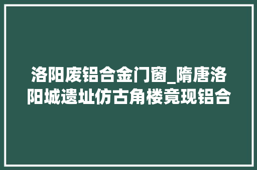 洛阳废铝合金门窗_隋唐洛阳城遗址仿古角楼竟现铝合金筹划未征得文物部门赞同