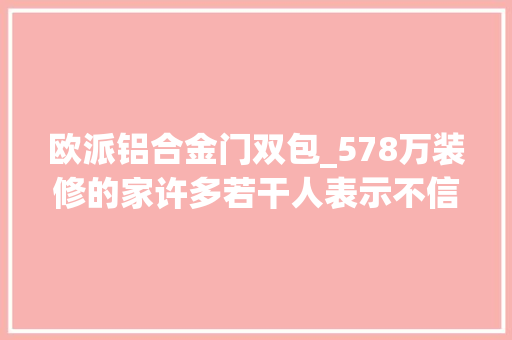 欧派铝合金门双包_578万装修的家许多若干人表示不信给你们看一下具体消费明细