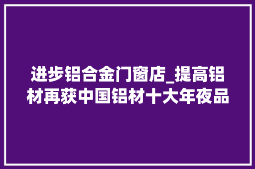进步铝合金门窗店_提高铝材再获中国铝材十大年夜品牌