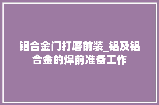 铝合金门打磨前装_铝及铝合金的焊前准备工作