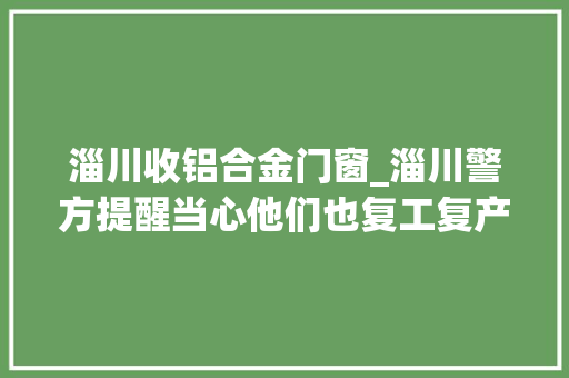 淄川收铝合金门窗_淄川警方提醒当心他们也复工复产了