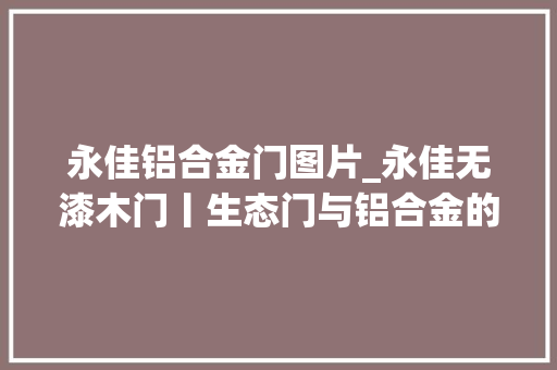 永佳铝合金门图片_永佳无漆木门丨生态门与铝合金的完美结合为你打开绿色健康生活