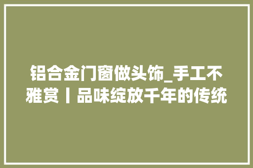 铝合金门窗做头饰_手工不雅赏丨品味绽放千年的传统绒花头饰手工艺