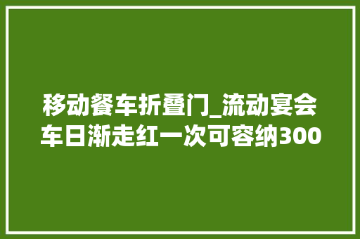移动餐车折叠门_流动宴会车日渐走红一次可容纳300人吃饭有厂家订单排到三个月后