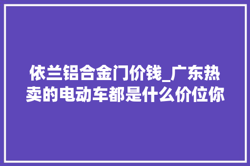 依兰铝合金门价钱_广东热卖的电动车都是什么价位你买亏了吗