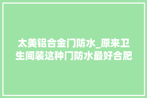 太美铝合金门防水_原来卫生间装这种门防水最好合肥人你家浴室装的什么门