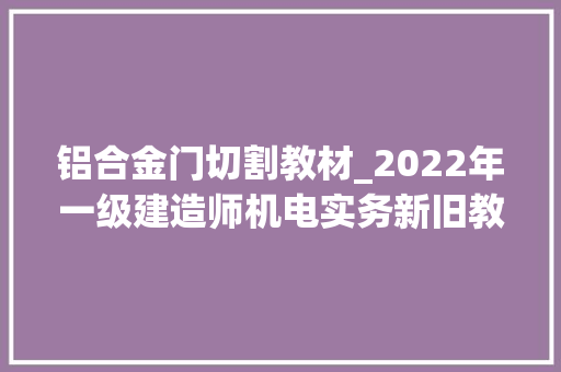 铝合金门切割教材_2022年一级建造师机电实务新旧教材变革比拟