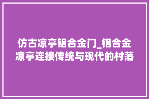 仿古凉亭铝合金门_铝合金凉亭连接传统与现代的村落新景不雅观