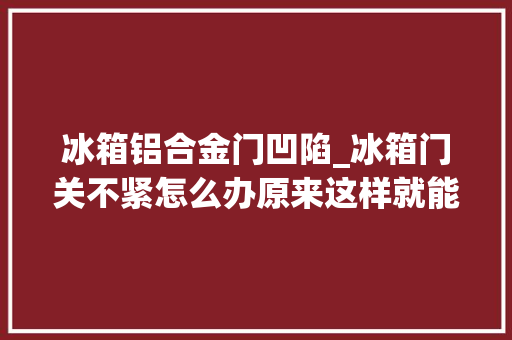 冰箱铝合金门凹陷_冰箱门关不紧怎么办原来这样就能解决
