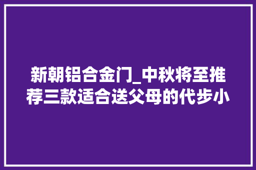 新朝铝合金门_中秋将至推荐三款适合送父母的代步小车性价比高且灵活好开