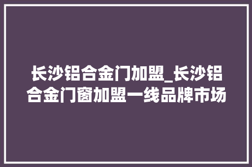 长沙铝合金门加盟_长沙铝合金门窗加盟一线品牌市场热榜