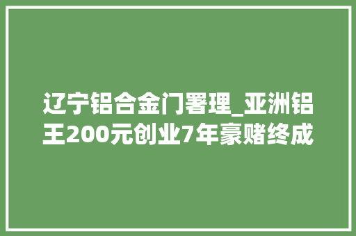 辽宁铝合金门署理_亚洲铝王200元创业7年豪赌终成200亿身价