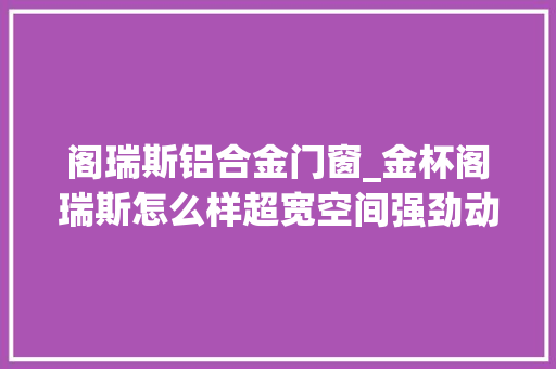 阁瑞斯铝合金门窗_金杯阁瑞斯怎么样超宽空间强劲动力成为行业标杆