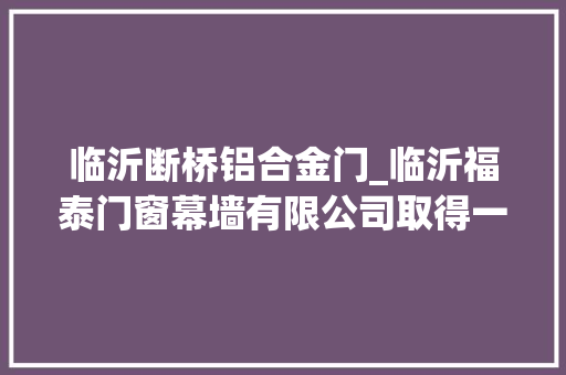 临沂断桥铝合金门_临沂福泰门窗幕墙有限公司取得一种隔音隔热智能门窗专利无需人工清洁清洁效率高