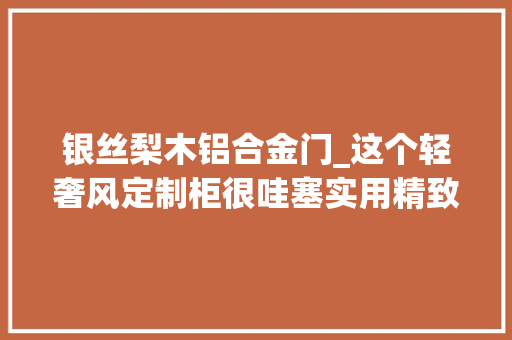 银丝梨木铝合金门_这个轻奢风定制柜很哇塞实用精致还耐看