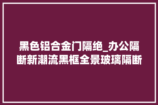 黑色铝合金门隔绝_办公隔断新潮流黑框全景玻璃隔断搭配生态木门隔断厂家分享