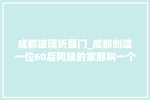 成都玻璃折叠门_成都创造一位60后阿姨的家那叫一个高级拍给大年夜伙瞅瞅超倾慕