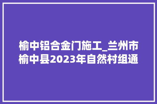 榆中铝合金门施工_兰州市榆中县2023年自然村组通硬化路项目兰州网红黎黎报