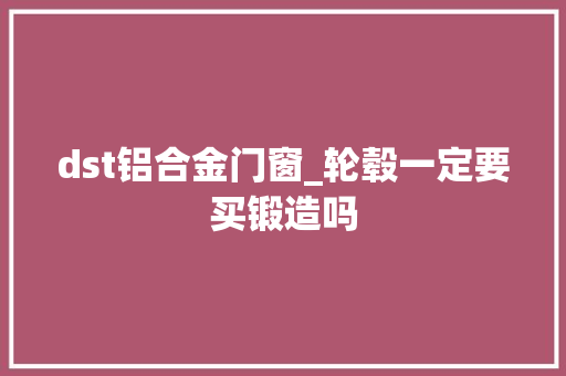 dst铝合金门窗_轮毂一定要买锻造吗