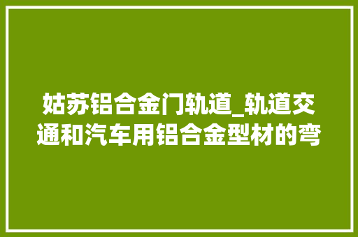 姑苏铝合金门轨道_轨道交通和汽车用铝合金型材的弯曲成形制造技能