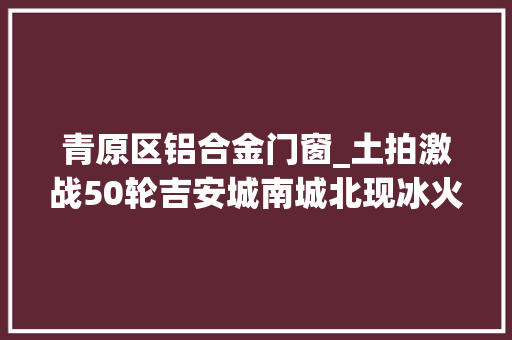 青原区铝合金门窗_土拍激战50轮吉安城南城北现冰火两重天开拓商热衷拿大年夜头