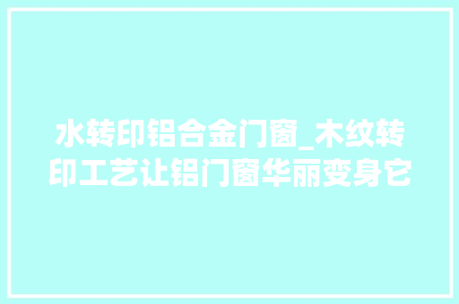 水转印铝合金门窗_木纹转印工艺让铝门窗华丽变身它到底是若何炼成的