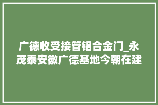 广德收受接管铝合金门_永茂泰安徽广德基地今朝在建主要熟年产16万吨汽车用铝合金项目10万吨/年铝灰渣本钱化运用项目