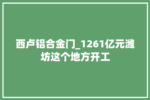 西卢铝合金门_1261亿元潍坊这个地方开工