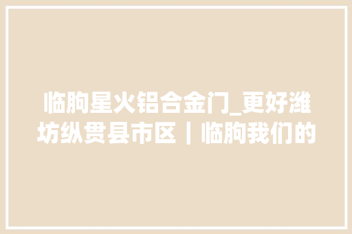 临朐星火铝合金门_更好潍坊纵贯县市区｜临朐我们的村丨探秘小村的红色密码