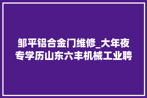 邹平铝合金门维修_大年夜专学历山东六丰机械工业聘总务生管员生技工程师