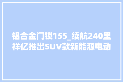 铝合金门锁155_续航240里祥亿推出SUV款新能源电动四轮车搭载3000瓦电机
