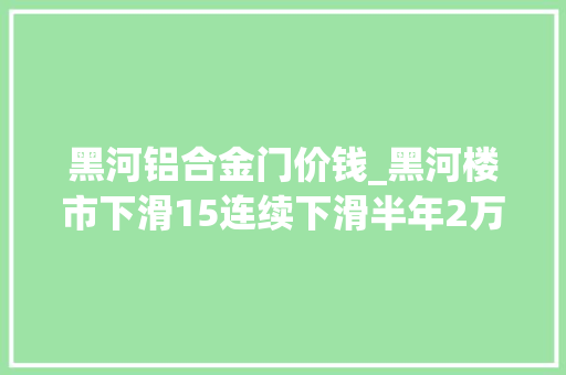 黑河铝合金门价钱_黑河楼市下滑15连续下滑半年2万的库存若何去