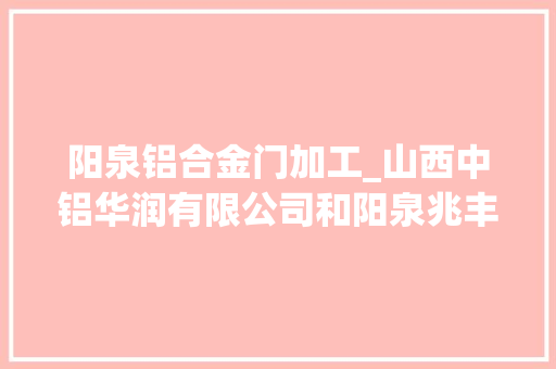 阳泉铝合金门加工_山西中铝华润有限公司和阳泉兆丰铝电公司铝合金项目洽谈会召开
