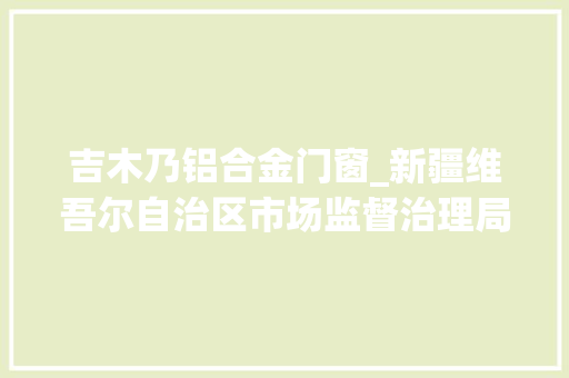 吉木乃铝合金门窗_新疆维吾尔自治区市场监督治理局食物安然监督抽检信息通知布告2024年第8期第26号