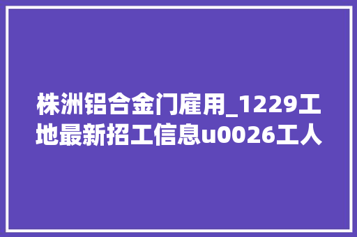 株洲铝合金门雇用_1229工地最新招工信息u0026工人找活信息