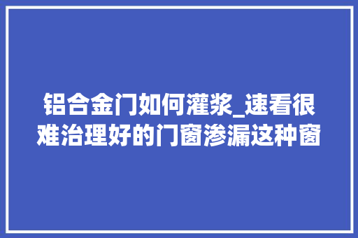 铝合金门如何灌浆_速看很难治理好的门窗渗漏这种窗框微创灌浆技能却能轻松解决