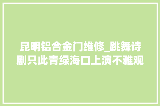 昆明铝合金门维修_跳舞诗剧只此青绿海口上演不雅观众好评如潮