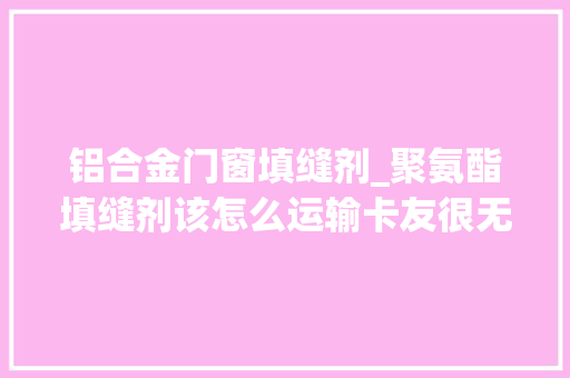 铝合金门窗填缝剂_聚氨酯填缝剂该怎么运输卡友很无奈究竟是普货照样危险品
