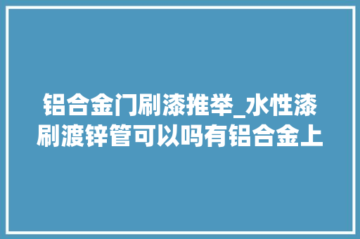 铝合金门刷漆推举_水性漆刷渡锌管可以吗有铝合金上用的水性漆吗