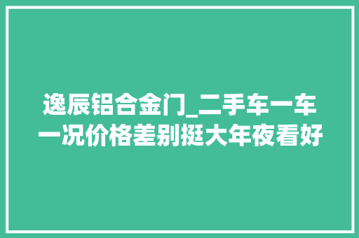 逸辰铝合金门_二手车一车一况价格差别挺大年夜看好车况在谈价格便宜照样贵