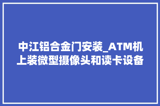 中江铝合金门安装_ATM机上装微型摄像头和读卡设备14人诱骗团伙半年多异地盗刷信用卡300多万元