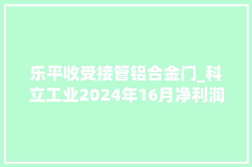 乐平收受接管铝合金门_科立工业2024年16月净利润为82225万元较去年同期增长53959