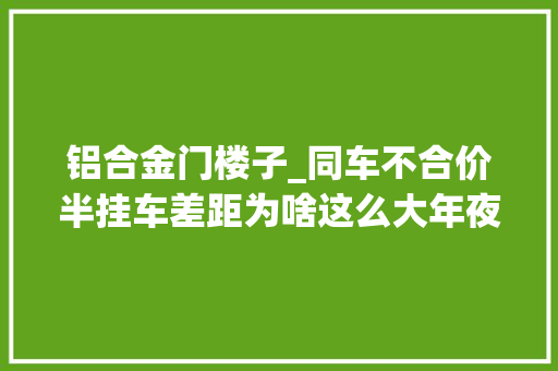 铝合金门楼子_同车不合价半挂车差距为啥这么大年夜