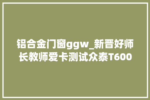 铝合金门窗ggw_新晋好师长教师爱卡测试众泰T600/哈弗H6