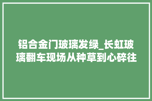 铝合金门玻璃发绿_长虹玻璃翻车现场从种草到心碎往往只需要一次装修