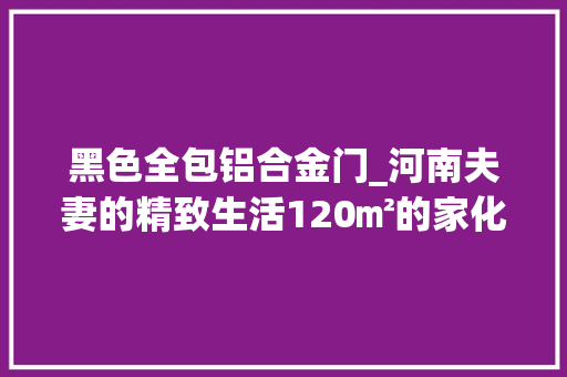 黑色全包铝合金门_河南夫妻的精致生活120㎡的家化繁为简高级感已经藏不住了