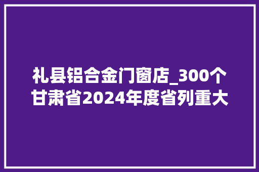 礼县铝合金门窗店_300个甘肃省2024年度省列重大年夜培植项目名单→