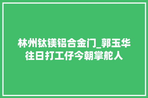 林州钛镁铝合金门_郭玉华往日打工仔今朝掌舵人