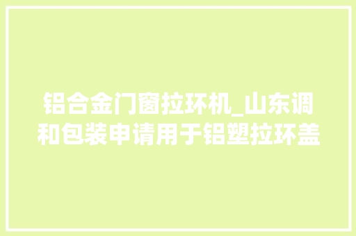 铝合金门窗拉环机_山东调和包装申请用于铝塑拉环盖旋盖机的传送装配专利使铝塑拉环盖的压盖成品率提升